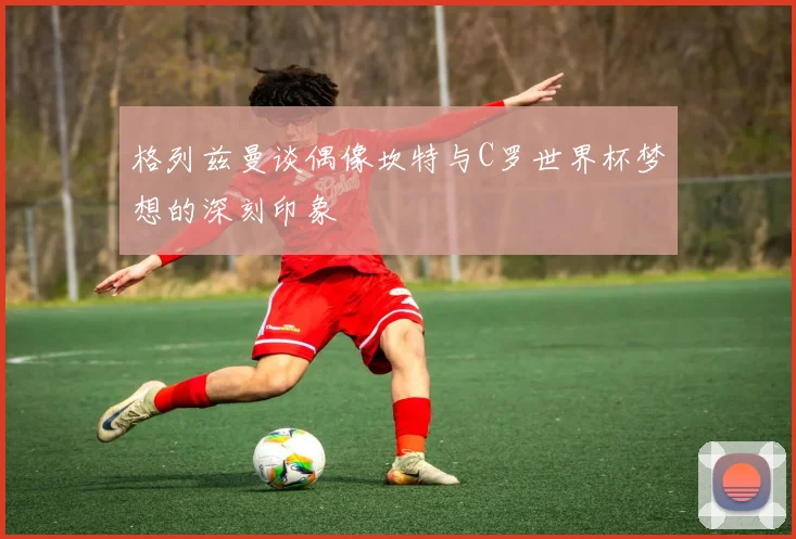 格列兹曼谈偶像坎特与C罗世界杯梦想的深刻印象