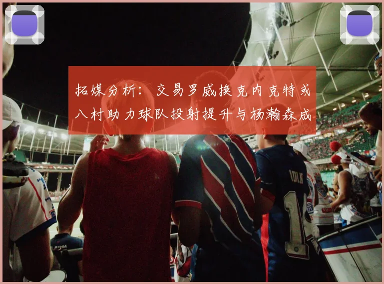 拓媒分析：交易罗威换克内克特或八村助力球队投射提升与杨瀚森成长