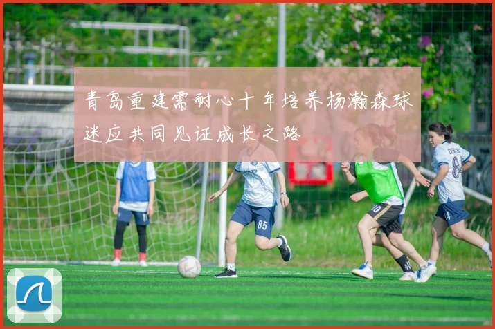 青岛重建需耐心十年培养杨瀚森球迷应共同见证成长之路