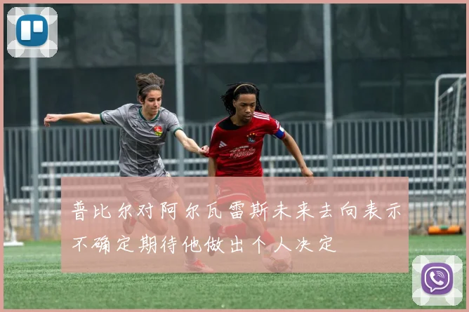 普比尔对阿尔瓦雷斯未来去向表示不确定期待他做出个人决定