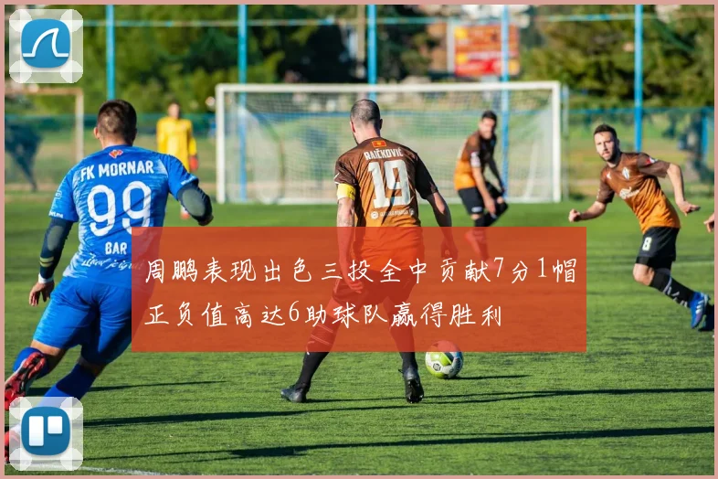 周鹏表现出色三投全中贡献7分1帽正负值高达6助球队赢得胜利