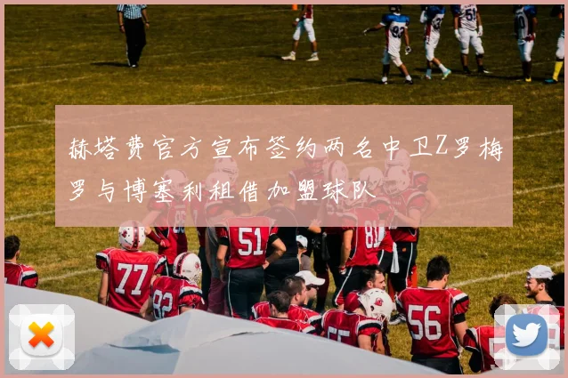 赫塔费官方宣布签约两名中卫Z罗梅罗与博塞利租借加盟球队